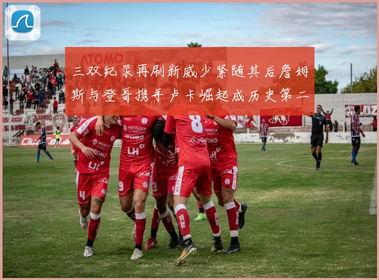 三双纪录再刷新威少紧随其后詹姆斯与登哥携手卢卡崛起成历史第二