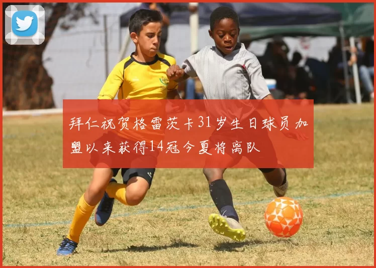 拜仁祝贺格雷茨卡31岁生日球员加盟以来获得14冠今夏将离队