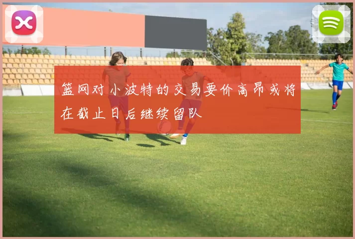 篮网对小波特的交易要价高昂或将在截止日后继续留队