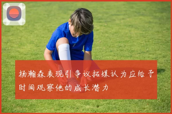 杨瀚森表现引争议拓媒认为应给予时间观察他的成长潜力