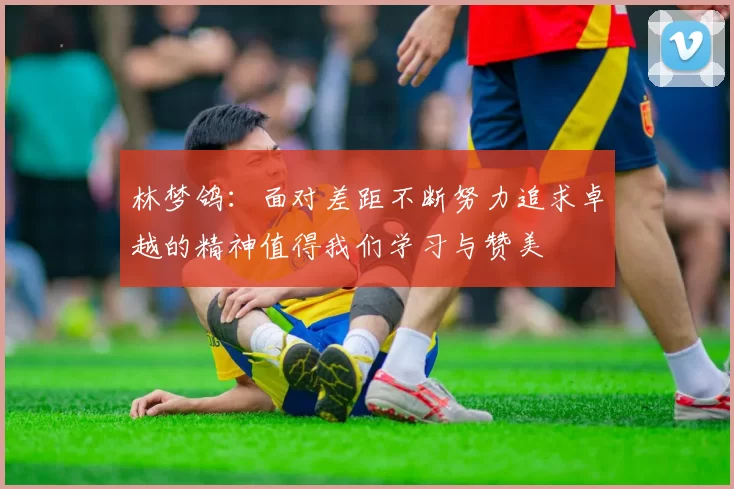 林梦鸽：面对差距不断努力追求卓越的精神值得我们学习与赞美