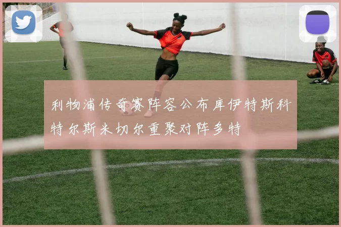 利物浦传奇赛阵容公布库伊特斯科特尔斯米切尔重聚对阵多特